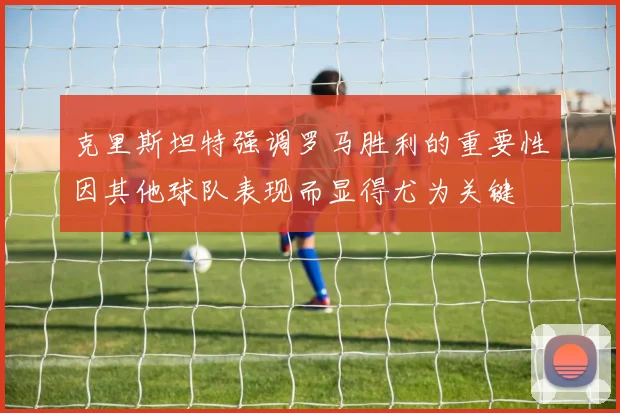 克里斯坦特强调罗马胜利的重要性因其他球队表现而显得尤为关键