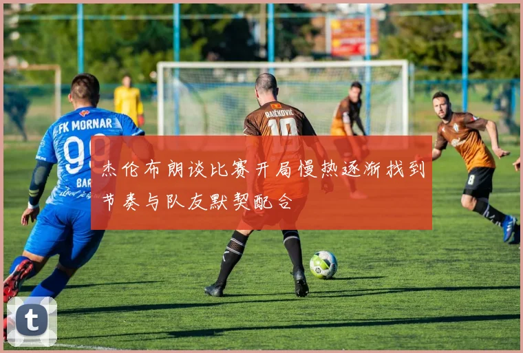 杰伦布朗谈比赛开局慢热逐渐找到节奏与队友默契配合