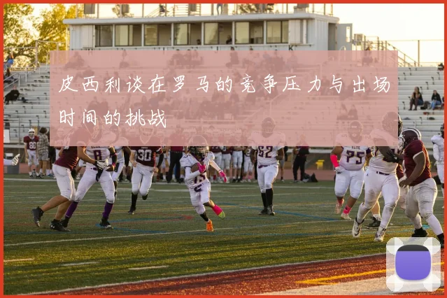 皮西利谈在罗马的竞争压力与出场时间的挑战