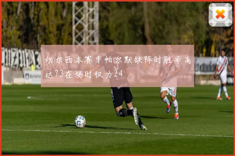 切尔西本赛季帕尔默缺阵时胜率高达73在场时仅为24
