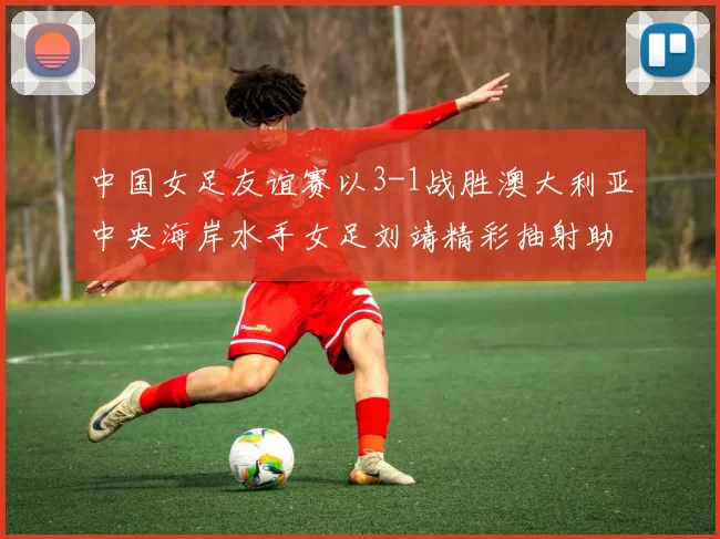 中国女足友谊赛以3-1战胜澳大利亚中央海岸水手女足刘靖精彩抽射助球队取胜