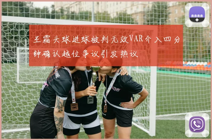 王霜头球进球被判无效VAR介入四分钟确认越位争议引发热议
