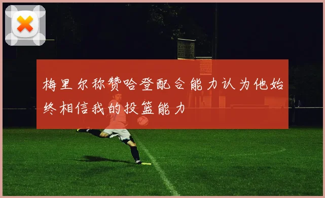 梅里尔称赞哈登配合能力认为他始终相信我的投篮能力