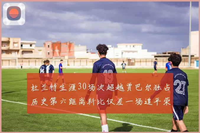 杜兰特生涯30场次超越贾巴尔独占历史第六距离科比仅差一场追平荣耀