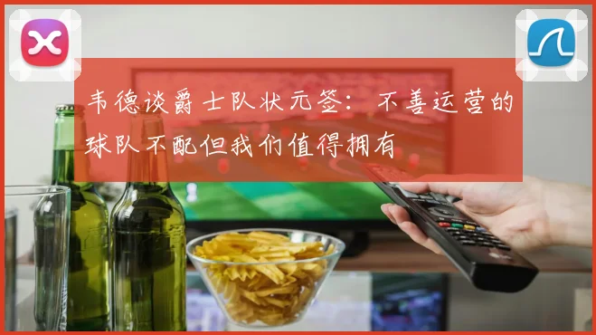 韦德谈爵士队状元签：不善运营的球队不配但我们值得拥有