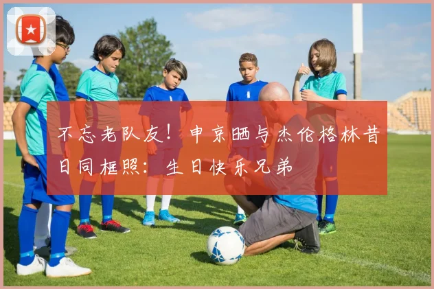 不忘老队友！申京晒与杰伦格林昔日同框照：生日快乐兄弟