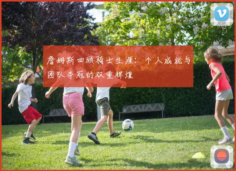 詹姆斯回顾骑士生涯：个人成就与团队夺冠的双重辉煌