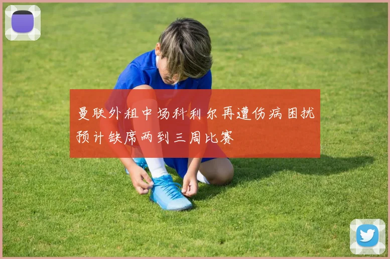 曼联外租中场科利尔再遭伤病困扰预计缺席两到三周比赛