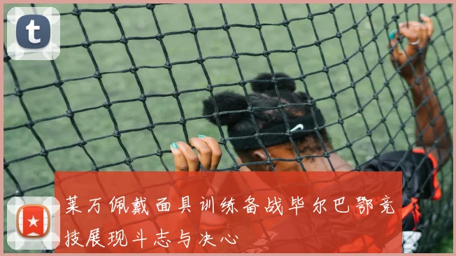 莱万佩戴面具训练备战毕尔巴鄂竞技展现斗志与决心