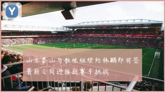 山东泰山与教练组续约韩鹏即将签署新合同迎接新赛季挑战
