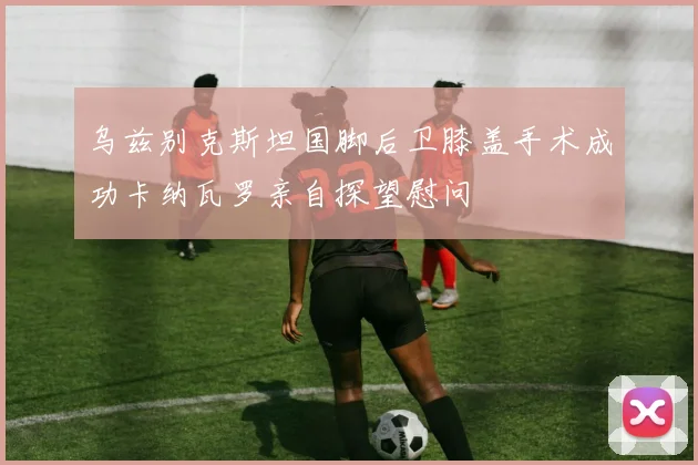 乌兹别克斯坦国脚后卫膝盖手术成功卡纳瓦罗亲自探望慰问
