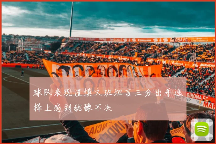 球队表现谨慎文班坦言三分出手选择上感到犹豫不决